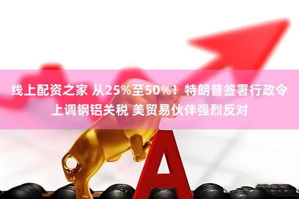 线上配资之家 从25%至50%！特朗普签署行政令上调钢铝关税 美贸易伙伴强烈反对