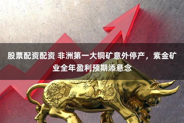 股票配资配资 非洲第一大铜矿意外停产，紫金矿业全年盈利预期添悬念