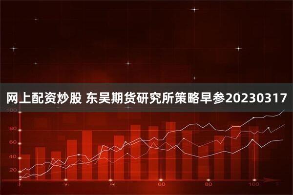 网上配资炒股 东吴期货研究所策略早参20230317