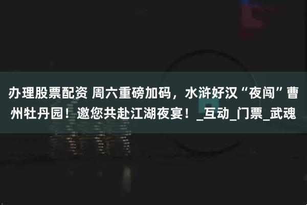 办理股票配资 周六重磅加码，水浒好汉“夜闯”曹州牡丹园！邀您共赴江湖夜宴！_互动_门票_武魂