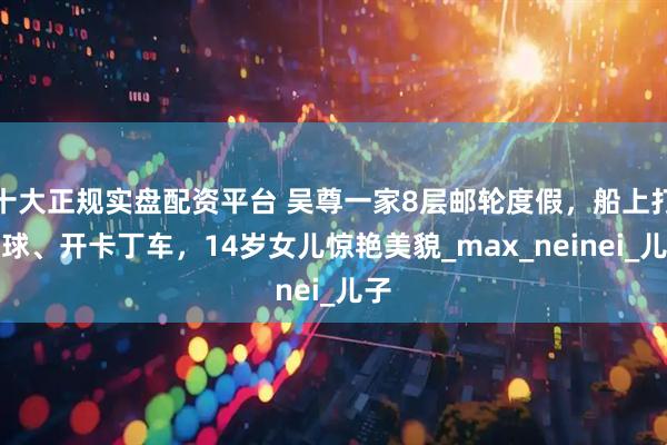 十大正规实盘配资平台 吴尊一家8层邮轮度假，船上打网球、开卡丁车，14岁女儿惊艳美貌_max_neinei_儿子