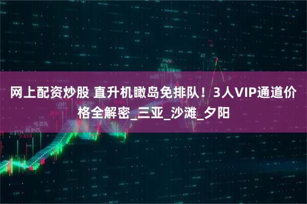 网上配资炒股 直升机瞰岛免排队！3人VIP通道价格全解密_三亚_沙滩_夕阳