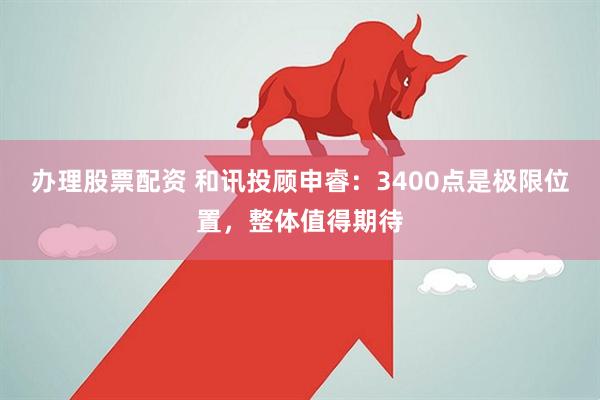 办理股票配资 和讯投顾申睿：3400点是极限位置，整体值得期待