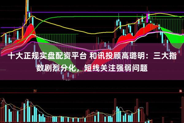 十大正规实盘配资平台 和讯投顾高璐明：三大指数剧烈分化，短线关注强弱问题