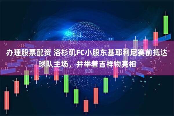 办理股票配资 洛杉矶FC小股东基耶利尼赛前抵达球队主场，并举着吉祥物亮相