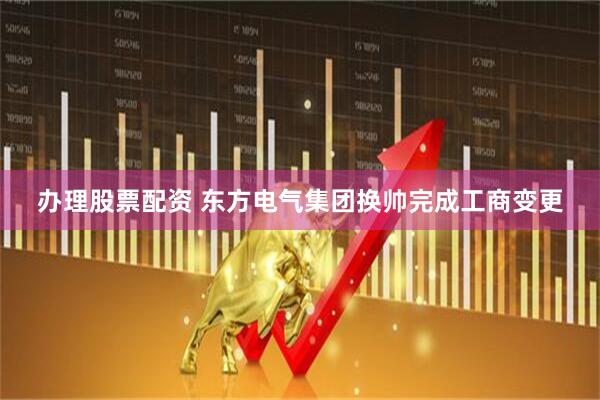 办理股票配资 东方电气集团换帅完成工商变更