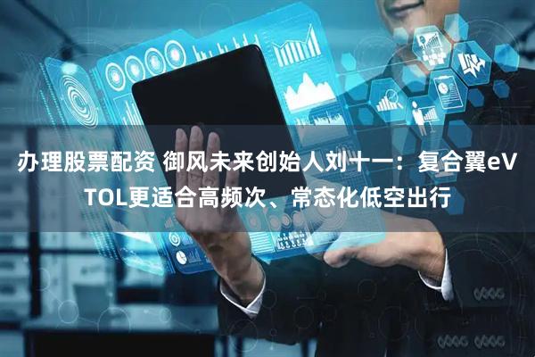 办理股票配资 御风未来创始人刘十一：复合翼eVTOL更适合高频次、常态化低空出行