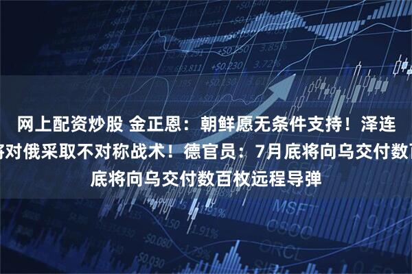 网上配资炒股 金正恩：朝鲜愿无条件支持！泽连斯基：乌方将对俄采取不对称战术！德官员：7月底将向乌交付数百枚远程导弹