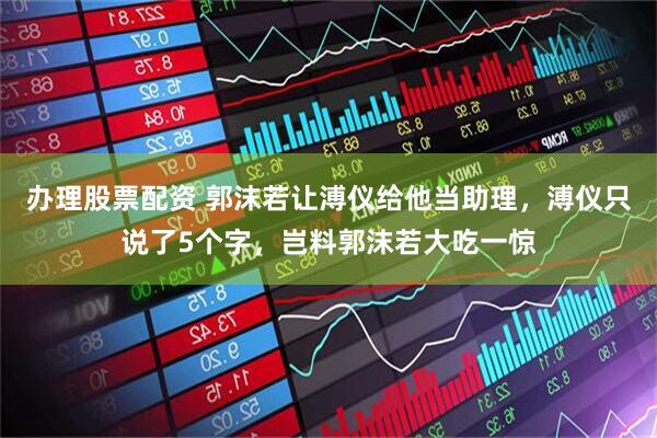 办理股票配资 郭沫若让溥仪给他当助理，溥仪只说了5个字，岂料郭沫若大吃一惊