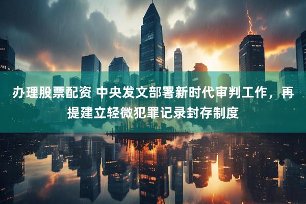 办理股票配资 中央发文部署新时代审判工作，再提建立轻微犯罪记录封存制度