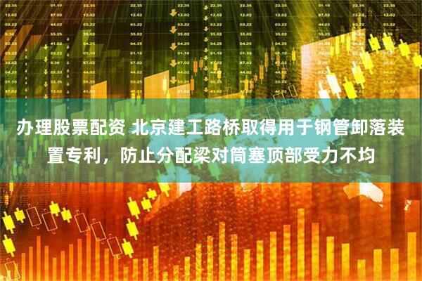 办理股票配资 北京建工路桥取得用于钢管卸落装置专利，防止分配梁对筒塞顶部受力不均