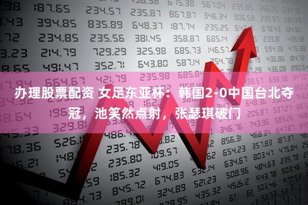 办理股票配资 女足东亚杯：韩国2-0中国台北夺冠，池笑然点射，张瑟琪破门