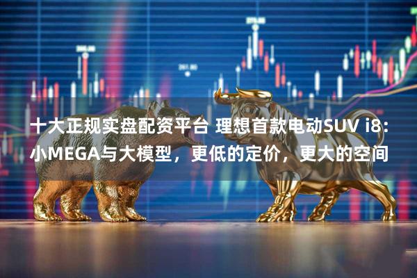 十大正规实盘配资平台 理想首款电动SUV i8：小MEGA与大模型，更低的定价，更大的空间