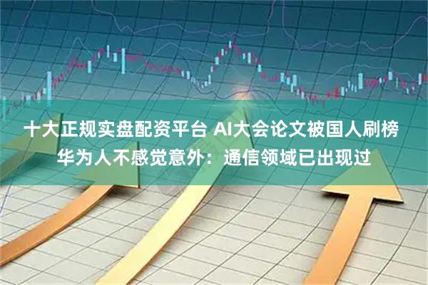 十大正规实盘配资平台 AI大会论文被国人刷榜 华为人不感觉意外：通信领域已出现过