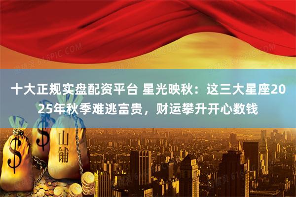 十大正规实盘配资平台 星光映秋：这三大星座2025年秋季难逃富贵，财运攀升开心数钱