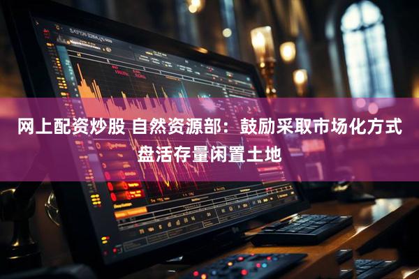 网上配资炒股 自然资源部：鼓励采取市场化方式盘活存量闲置土地
