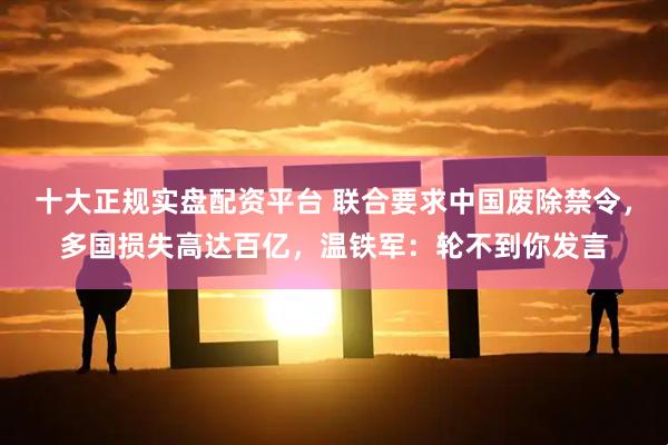 十大正规实盘配资平台 联合要求中国废除禁令，多国损失高达百亿，温铁军：轮不到你发言