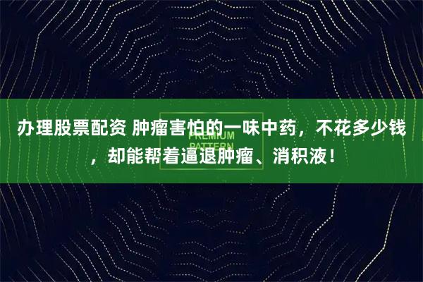 办理股票配资 肿瘤害怕的一味中药，不花多少钱，却能帮着逼退肿瘤、消积液！