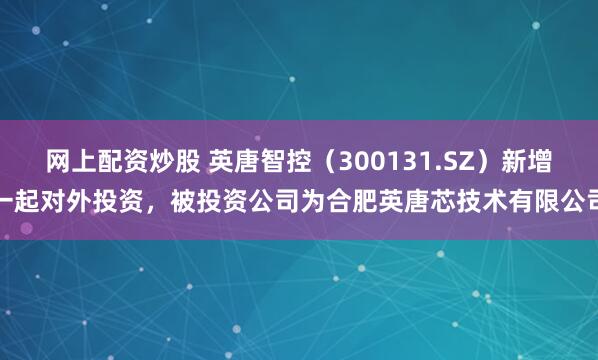 网上配资炒股 英唐智控（300131.SZ）新增一起对外投资，被投资公司为合肥英唐芯技术有限公司