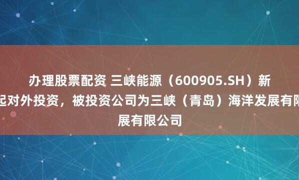 办理股票配资 三峡能源（600905.SH）新增一起对外投资，被投资公司为三峡（青岛）海洋发展有限公司