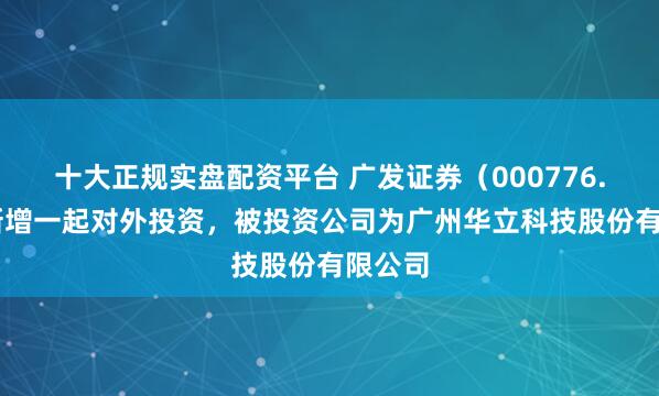 十大正规实盘配资平台 广发证券（000776.SZ）新增一起对外投资，被投资公司为广州华立科技股份有限公司