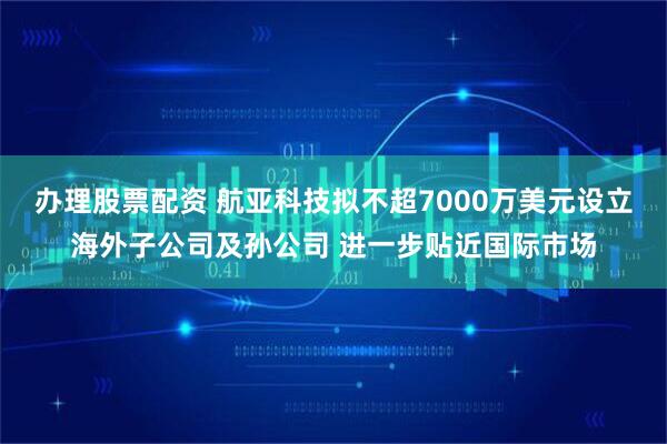 办理股票配资 航亚科技拟不超7000万美元设立海外子公司及孙公司 进一步贴近国际市场