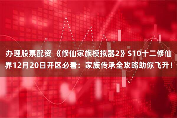 办理股票配资 《修仙家族模拟器2》S10十二修仙界12月20日开区必看：家族传承全攻略助你飞升！