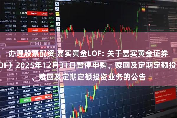 办理股票配资 嘉实黄金LOF: 关于嘉实黄金证券投资基金（LOF）2025年12月31日暂停申购、赎回及定期定额投资业务的公告